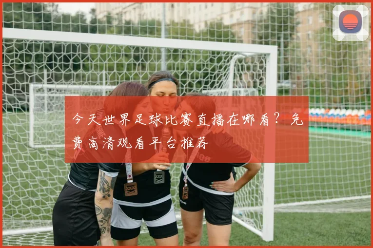 今天世界足球比赛直播在哪看?免费高清观看平台推荐