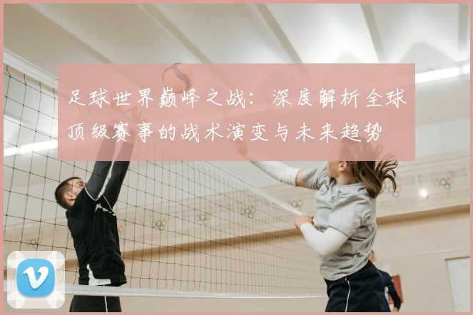 足球世界巅峰之战：深度解析全球顶级赛事的战术演变与未来趋势