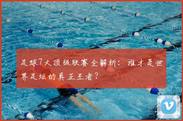 足球7大顶级联赛全解析：谁才是世界足坛的真正王者？