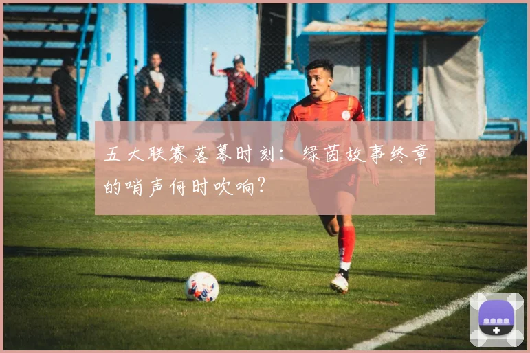 五大联赛落幕时刻:绿茵故事终章的哨声何时吹响?