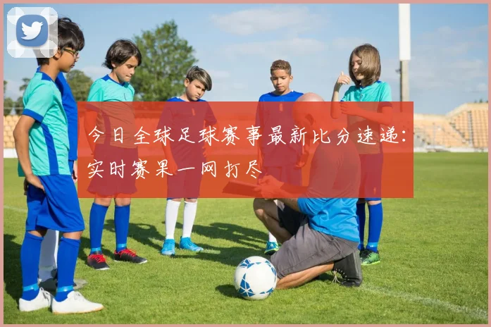 今日全球足球赛事最新比分速递：实时赛果一网打尽