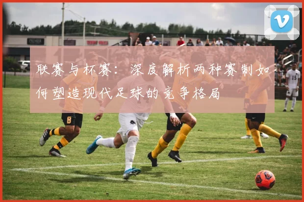 联赛与杯赛：深度解析两种赛制如何塑造现代足球的竞争格局