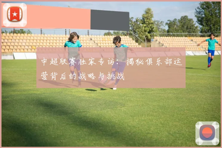 中超联赛独家专访:揭秘俱乐部运营背后的战略与挑战