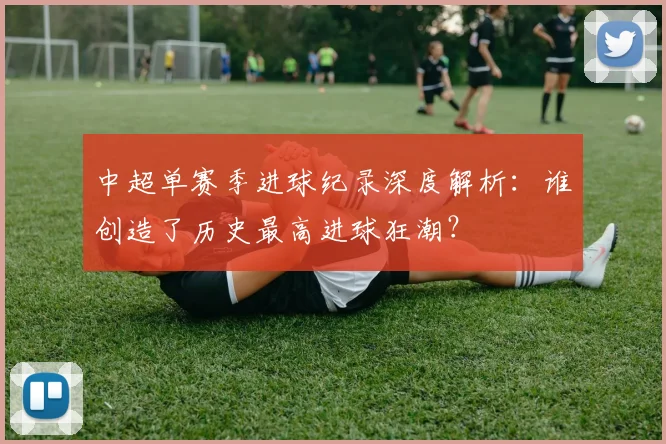 中超单赛季进球纪录深度解析:谁创造了历史最高进球狂潮?