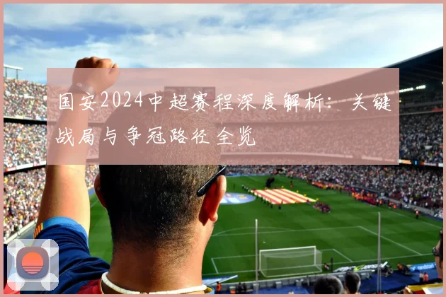 国安2024中超赛程深度解析：关键战局与争冠路径全览