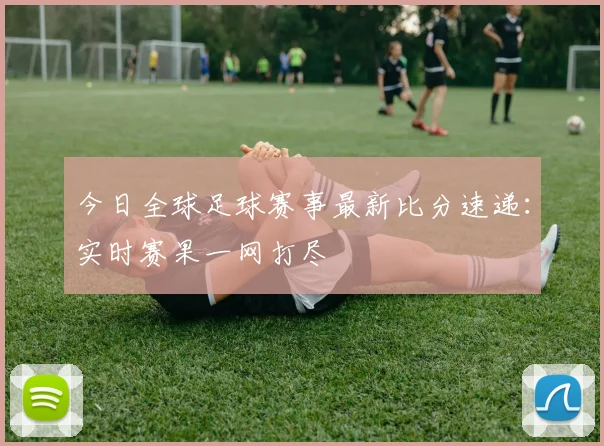 今日全球足球赛事最新比分速递：实时赛果一网打尽