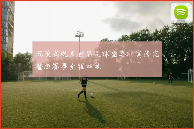 沉浸式观看世界足球盛宴：高清完整版赛事全程回放