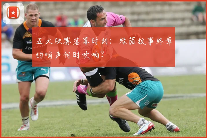 五大联赛落幕时刻:绿茵故事终章的哨声何时吹响?