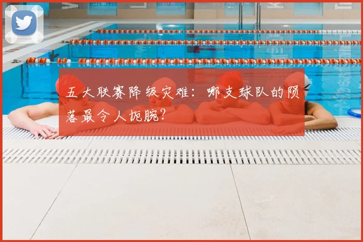 五大联赛降级灾难：哪支球队的陨落最令人扼腕？
